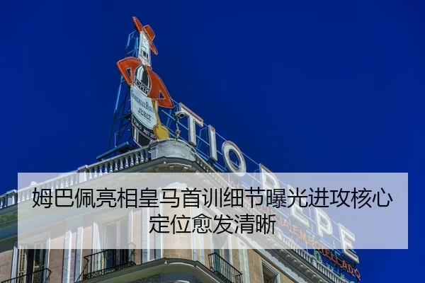 姆巴佩亮相皇马首训细节曝光进攻核心定位愈发清晰