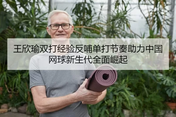 王欣瑜双打经验反哺单打节奏助力中国网球新生代全面崛起