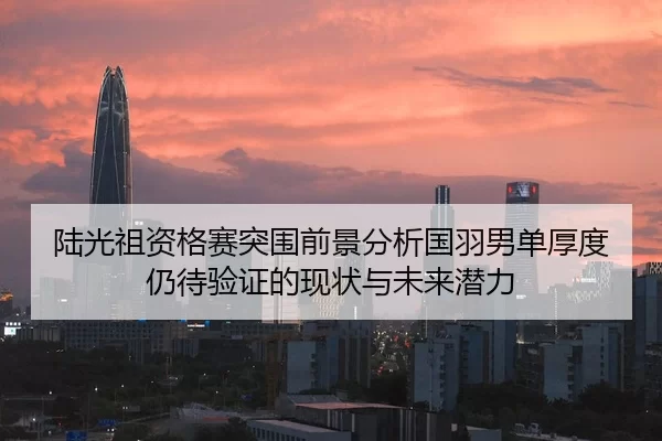 陆光祖资格赛突围前景分析国羽男单厚度仍待验证的现状与未来潜力