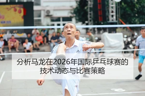 分析马龙在2026年国际乒乓球赛的技术动态与比赛策略