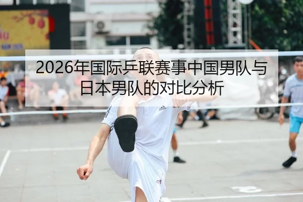 2026年国际乒联赛事中国男队与日本男队的对比分析