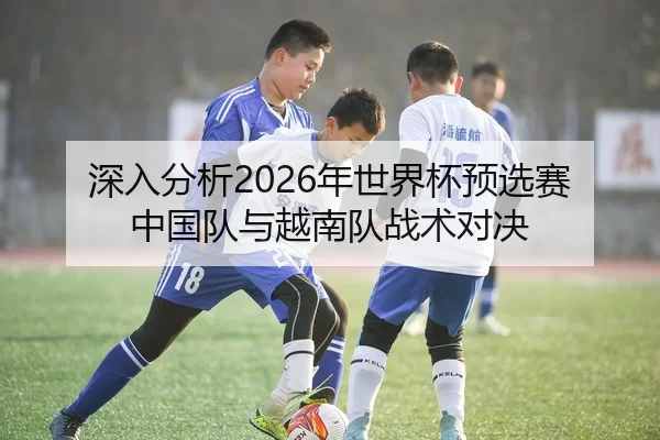 深入分析2026年世界杯预选赛中国队与越南队战术对决