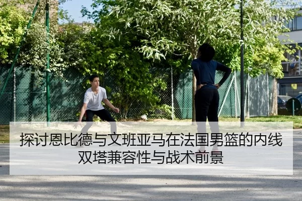 探讨恩比德与文班亚马在法国男篮的内线双塔兼容性与战术前景