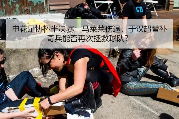 申花足协杯半决赛：马莱莱伤退，于汉超替补奇兵能否再次拯救球队？