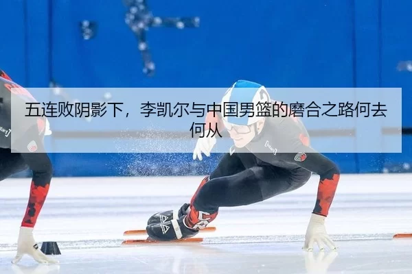 五连败阴影下，李凯尔与中国男篮的磨合之路何去何从