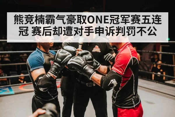 熊竞楠霸气豪取ONE冠军赛五连冠 赛后却遭对手申诉判罚不公
