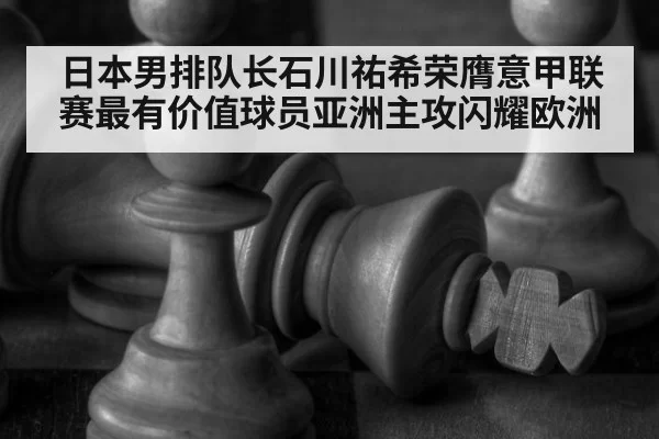 日本男排队长石川祐希荣膺意甲联赛最有价值球员亚洲主攻闪耀欧洲