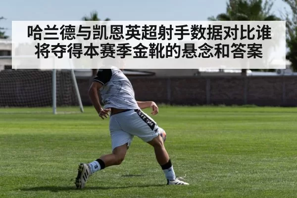 哈兰德与凯恩英超射手数据对比谁将夺得本赛季金靴的悬念和答案