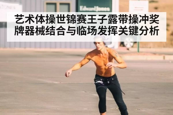 艺术体操世锦赛王子露带操冲奖牌器械结合与临场发挥关键分析